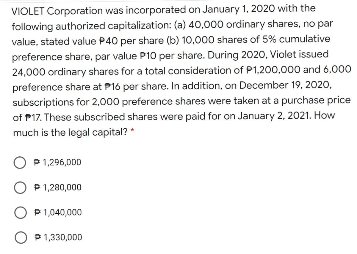 VIOLET Corporation was incorporated on January 1, 2020 with the
following authorized capitalization: (a) 40,000 ordinary shares, no par
value, stated value P40 per share (b) 10,000 shares of 5% cumulative
preference share, par value P10 per share. During 2020, Violet issued
24,000 ordinary shares for a total consideration of P1,200,000 and 6,000
preference share at P16 per share. In addition, on December 19, 2020,
subscriptions for 2,000 preference shares were taken at a purchase price
of P17. These subscribed shares were paid for on January 2, 2021. How
much is the legal capital? *
O B 1,296,000
O B 1,280,000
O B 1,040,000
P 1,330,000
