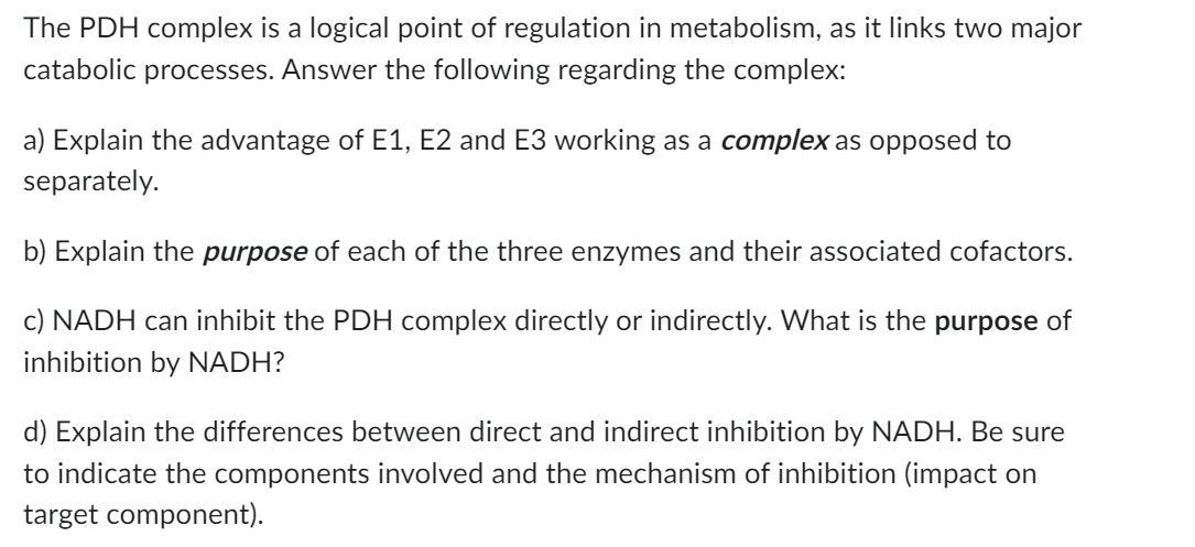 The PDH complex is a logical point of regulation in metabolism, as it links two major
catabolic processes. Answer the following regarding the complex:
a) Explain the advantage of E1, E2 and E3 working as a complex as opposed to
separately.
b) Explain the purpose of each of the three enzymes and their associated cofactors.
c) NADH can inhibit the PDH complex directly or indirectly. What is the purpose of
inhibition by NADH?
d) Explain the differences between direct and indirect inhibition by NADH. Be sure
to indicate the components involved and the mechanism of inhibition (impact on
target component).