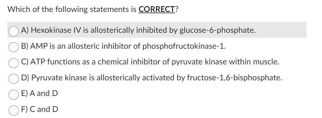 Which of the following statements is CORRECT?
A) Hexokinase IV is allosterically inhibited by glucose-6-phosphate.
B) AMP is an allosteric inhibitor of phosphofructokinase-1.
C) ATP functions as a chemical inhibitor of pyruvate kinase within muscle.
D) Pyruvate kinase is allosterically activated by fructose-1,6-bisphosphate.
E) A and D
F) C and D