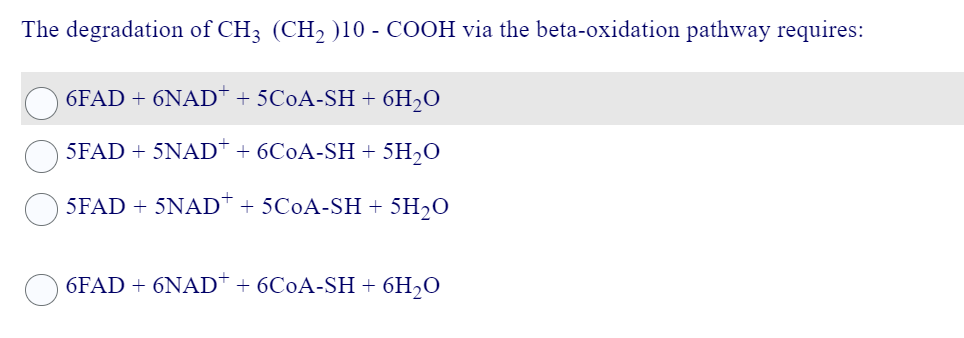 The degradation of CH3 (CH₂ )10 - COOH via the beta-oxidation pathway requires:
6FAD + 6NAD+ + 5C0A-SH + 6H₂O
5FAD + 5NAD+ + 6C0A-SH+ 5H₂O
5FAD + 5NAD + 5C0A-SH + 5H₂0
6FAD + 6NAD+ + 6C0A-SH + 6H₂O