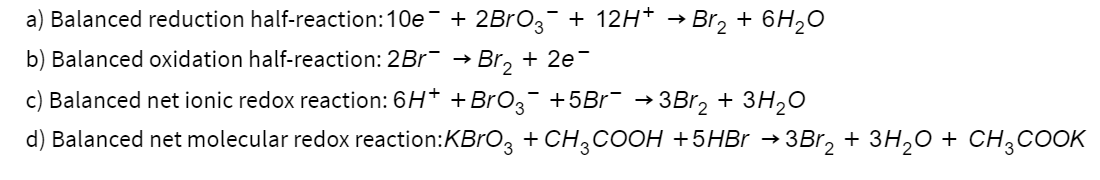 a) Balanced reduction half-reaction:10e¯ + 2BrО¸¯ + 12H+ → Br₂ + 6H₂O
b) Balanced oxidation half-reaction: 2Br¯ → Br₂ + 2e-
c) Balanced net ionic redox reaction: 6H+ + BrO3¯ +5Br¯ →3Br₂ + 3H2O
d) Balanced net molecular redox reaction: KBrO3 + CH3COOH + 5HBr → 3Br2 + 3H2O + CH3COOK
