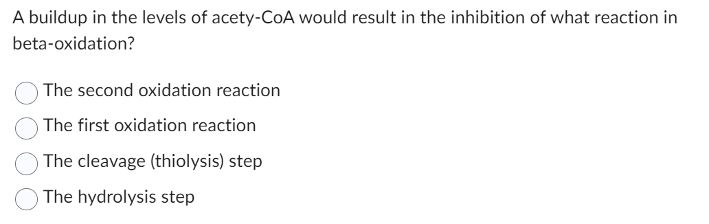 A buildup in the levels of acety-CoA would result in the inhibition of what reaction in
beta-oxidation?
The second oxidation reaction
The first oxidation reaction
The cleavage (thiolysis) step
The hydrolysis step