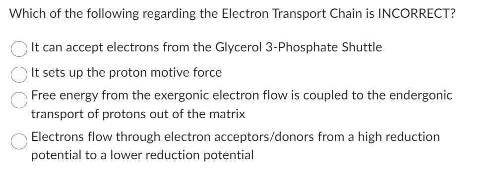 Which of the following regarding the Electron Transport Chain is INCORRECT?
It can accept electrons from the Glycerol 3-Phosphate Shuttle
It sets up the proton motive force
Free energy from the exergonic electron flow is coupled to the endergonic
transport of protons out of the matrix
Electrons flow through electron acceptors/donors from a high reduction
potential to a lower reduction potential