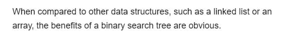 When compared to other data structures, such as a linked list or an
array, the benefits of a binary search tree are obvious.