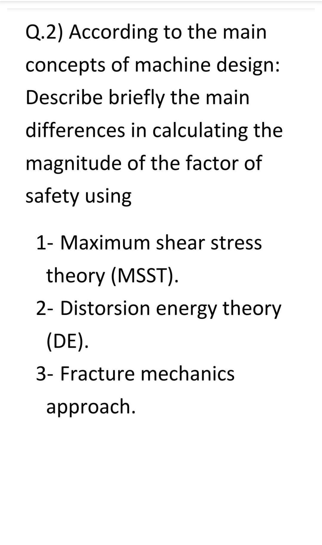 Q.2) According to the main
concepts of machine design:
Describe briefly the main
differences in calculating the
magnitude of the factor of
safety using
1- Maximum shear stress
theory (MSST).
2- Distorsion energy theory
(DE).
3- Fracture mechanics
approach.
