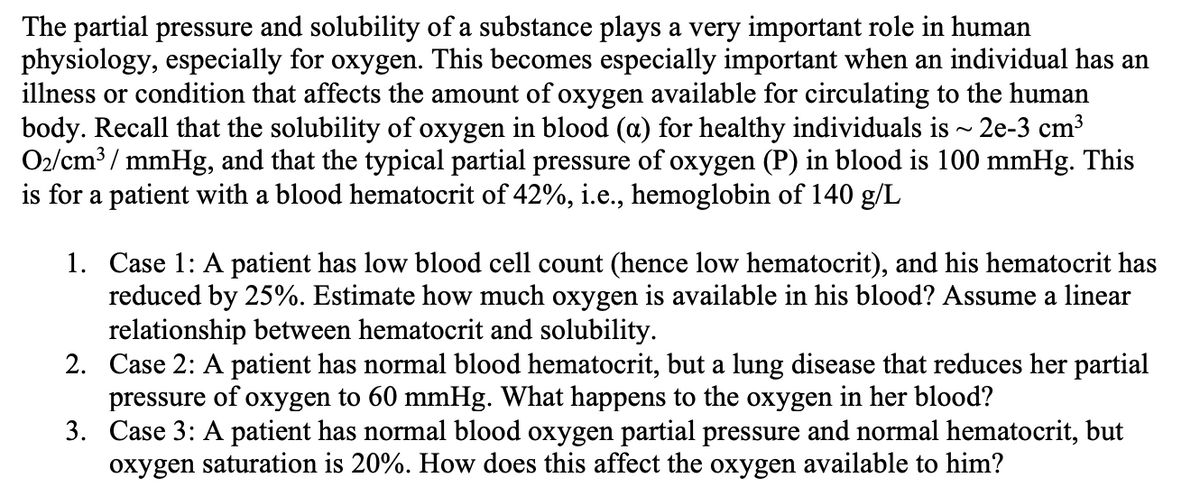 The partial pressure and solubility of a substance plays a very important role in human
physiology, especially for oxygen. This becomes especially important when an individual has an
illness or condition that affects the amount of oxygen available for circulating to the human
body. Recall that the solubility of oxygen in blood (a) for healthy individuals is ~ 2e-3 cm³
O2/cm³ / mmHg, and that the typical partial pressure of oxygen (P) in blood is 100 mmHg. This
is for a patient with a blood hematocrit of 42%, i.e., hemoglobin of 140 g/L
1. Case 1: A patient has low blood cell count (hence low hematocrit), and his hematocrit has
reduced by 25%. Estimate how much oxygen is available in his blood? Assume a linear
relationship between hematocrit and solubility.
2. Case 2: A patient has normal blood hematocrit, but a lung disease that reduces her partial
pressure of oxygen to 60 mmHg. What happens to the oxygen in her blood?
3. Case 3: A patient has normal blood oxygen partial pressure and normal hematocrit, but
oxygen saturation is 20%. How does this affect the oxygen available to him?
