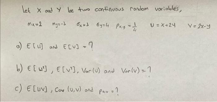 let X and Y be two continuous random variables,
Mx=2 My=-1
Олоб бу=4 Рх,у -т
a) E[u] and E[V] - ?
U=X+24
b) E [²], E [V²], Var (U) and Var (v) = ?
c) E [uv], Cov (U, V) and
PU₁V = 1
V=2x-y