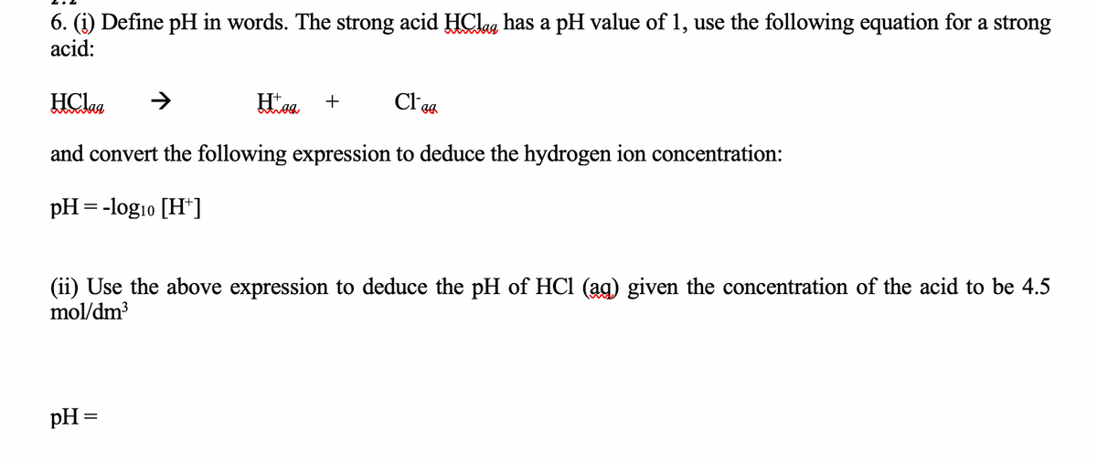 6. (i) Define pH in words. The strong acid HClag has a pH value of 1, use the following equation for a strong
acid:
HClaa
Hog +
and convert the following expression to deduce the hydrogen ion concentration:
pH = -log10 [H+]
Clea
(ii) Use the above expression to deduce the pH of HCl (ag) given the concentration of the acid to be 4.5
mol/dm³
pH =