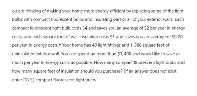 ou are thinking of making your home more energy efficient by replacing some of the light
bulbs with compact fluorescent bulbs and insulating part or all of your exterior walls. Each
compact fluorescent light bulb costs $4 and saves you an average of $2 per year in energy
costs, and each square foot of wall insulation costs $1 and saves you an average of $0.20
per year in energy costs.+ Your home has 40 light fittings and 1,300 square feet of
uninsulated exterior wall. You can spend no more than $1,400 and would like to save as
much per year in energy costs as possible. How many compact fluorescent light bulbs and
how many square feet of insulation should you purchase? (If an answer does not exist,
enter DNE.) compact fluorescent light bulbs