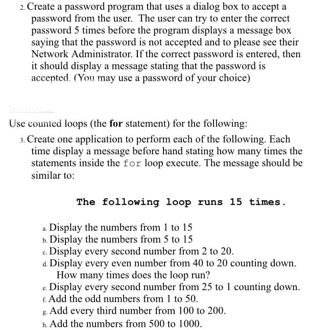 2. Create a password program that uses a dialog box to accept a
password from the user. The user can try to enter the correct
password 5 times before the program displays a message box
saying that the password is not accepted and to please see their
Network Administrator. If the correct password is entered, then
it should display a message stating that the password is
accepted. (You may use a password of your choice)
Use counted loops (the for statement) for the following:
3. Create one application to perform each of the following. Each
time display a message before hand stating how many times the
statements inside the for loop execute. The message should be
similar to:
The following loop runs 15 times.
a. Display the numbers from 1 to 15
b. Display the numbers from 5 to 15
c. Display every second number from 2 to 20.
d. Display every even number from 40 to 20 counting down.
How many times does the loop run?
e. Display every second number from 25 to 1 counting down.
f. Add the odd numbers from 1 to 50.
Add every third number from 100 to 200.
g.
h. Add the numbers from 500 to 1000.
