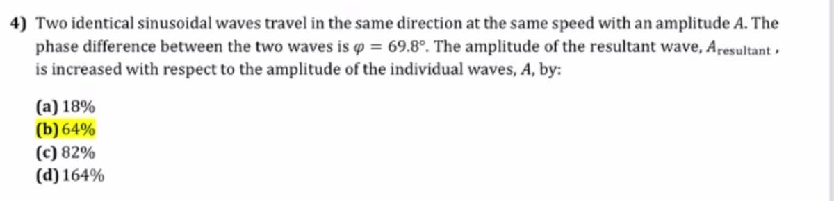 4) Two identical sinusoidal waves travel in the same direction at the same speed with an amplitude A. The
phase difference between the two waves is o = 69.8°. The amplitude of the resultant wave, Aresultant ,
is increased with respect to the amplitude of the individual waves, A, by:
(a) 18%
(b) 64%
(c) 82%
(d) 164%
