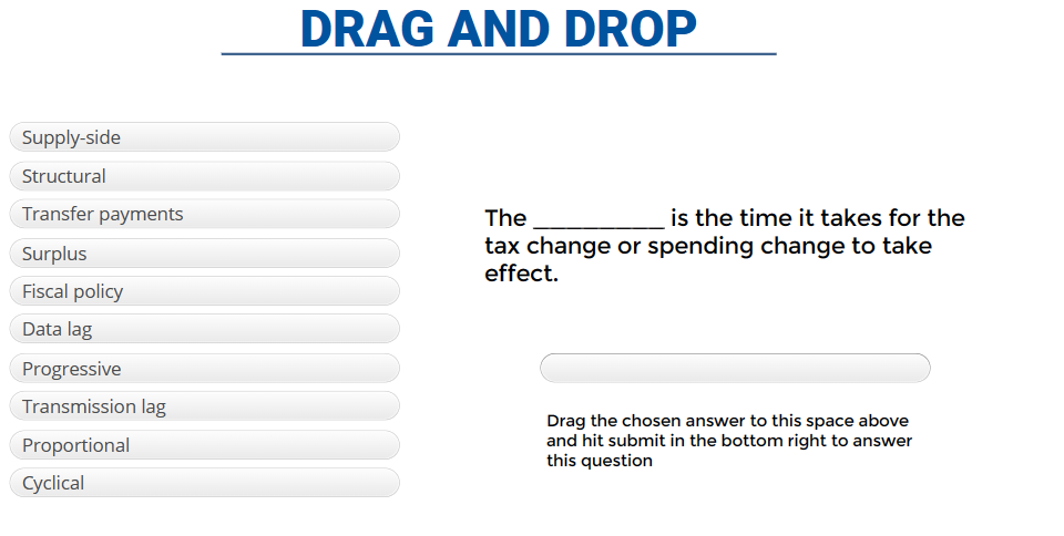 Supply-side
Structural
Transfer payments
Surplus
Fiscal policy
Data lag
Progressive
Transmission lag
Proportional
Cyclical
DRAG AND DROP
The
is the time it takes for the
tax change or spending change to take
effect.
Drag the chosen answer to this space above
and hit submit in the bottom right to answer
this question