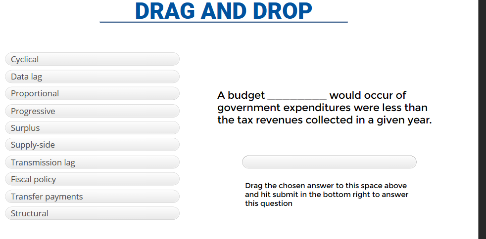 Cyclical
Data lag
Proportional
Progressive
Surplus
Supply-side
Transmission lag
Fiscal policy
Transfer payments
Structural
DRAG AND DROP
A budget
would occur of
government expenditures were less than
the tax revenues collected in a given year.
Drag the chosen answer to this space above
and hit submit in the bottom right to answer
this question