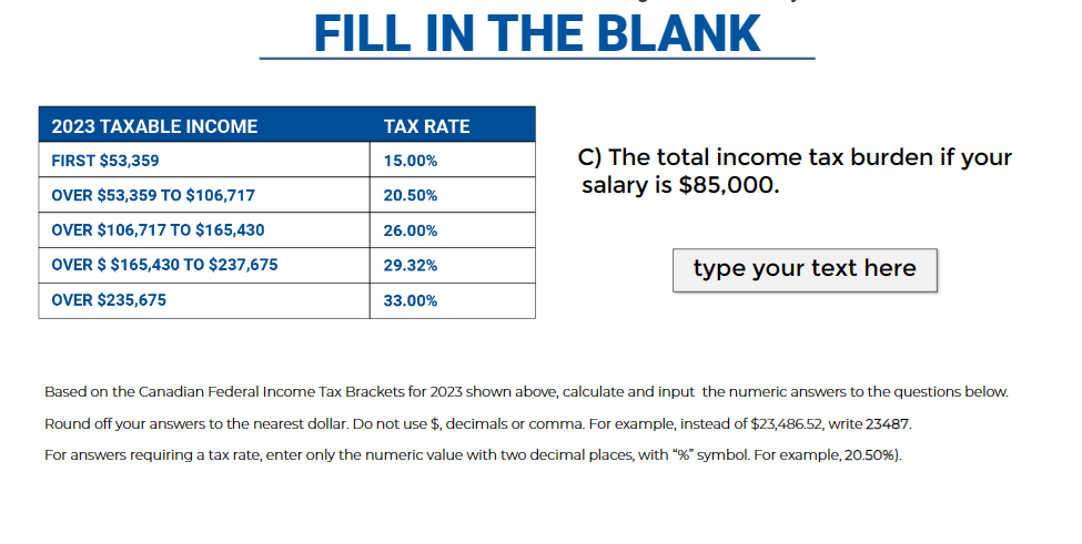 2023 TAXABLE INCOME
FIRST $53,359
OVER $53,359 TO $106,717
OVER $106,717 TO $165,430
OVER $ $165,430 TO $237,675
OVER $235,675
FILL IN THE BLANK
TAX RATE
15.00%
20.50%
26.00%
29.32%
33.00%
C) The total income tax burden if your
salary is $85,000.
type your text here
Based on the Canadian Federal Income Tax Brackets for 2023 shown above, calculate and input the numeric answers to the questions below.
Round off your answers to the nearest dollar. Do not use $, decimals or comma. For example, instead of $23,486.52, write 23487.
For answers requiring a tax rate, enter only the numeric value with two decimal places, with "%" symbol. For example, 20.50%).