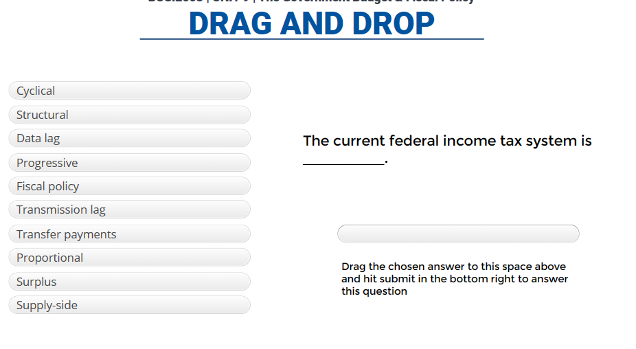 Cyclical
Structural
Data lag
Progressive
Fiscal policy
Transmission lag
Transfer payments
Proportional
Surplus
Supply-side
DRAG AND DROP
The current federal income tax system is
Drag the chosen answer to this space above
and hit submit in the bottom right to answer
this question