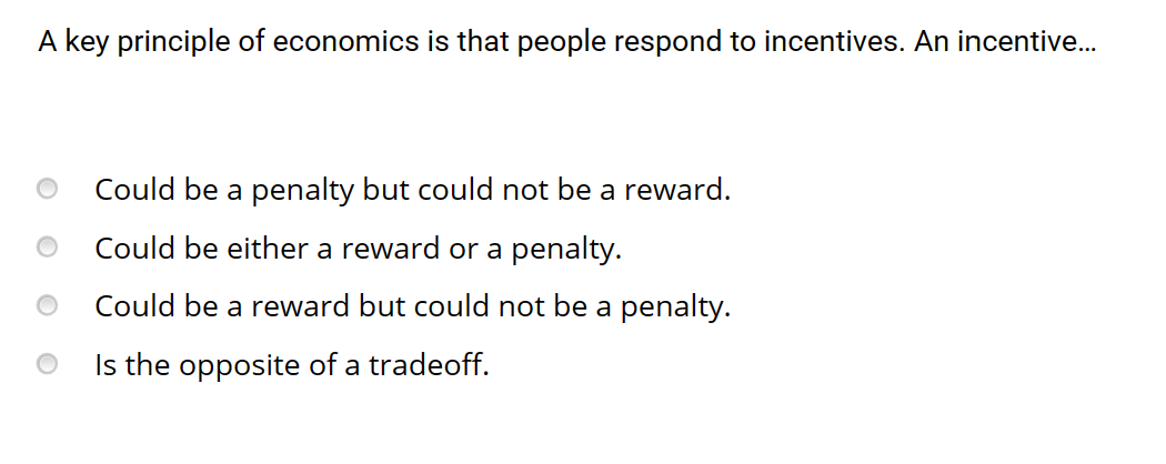 A key principle of economics is that people respond to incentives. An incentive...
Could be a penalty but could not be a reward.
Could be either a reward or a penalty.
Could be a reward but could not be a penalty.
Is the opposite of a tradeoff.