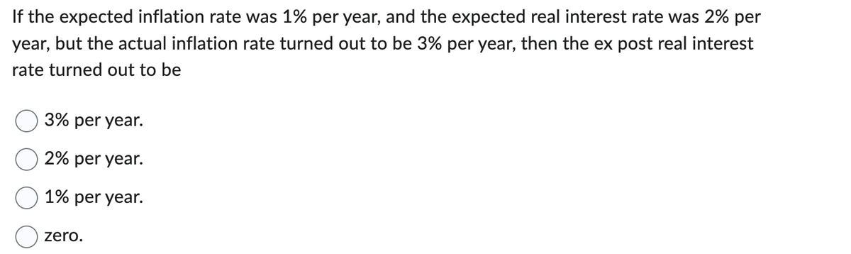 If the expected inflation rate was 1% per year, and the expected real interest rate was 2% per
year, but the actual inflation rate turned out to be 3% per year, then the ex post real interest
rate turned out to be
3% per year.
2% per year.
1% per year.
zero.