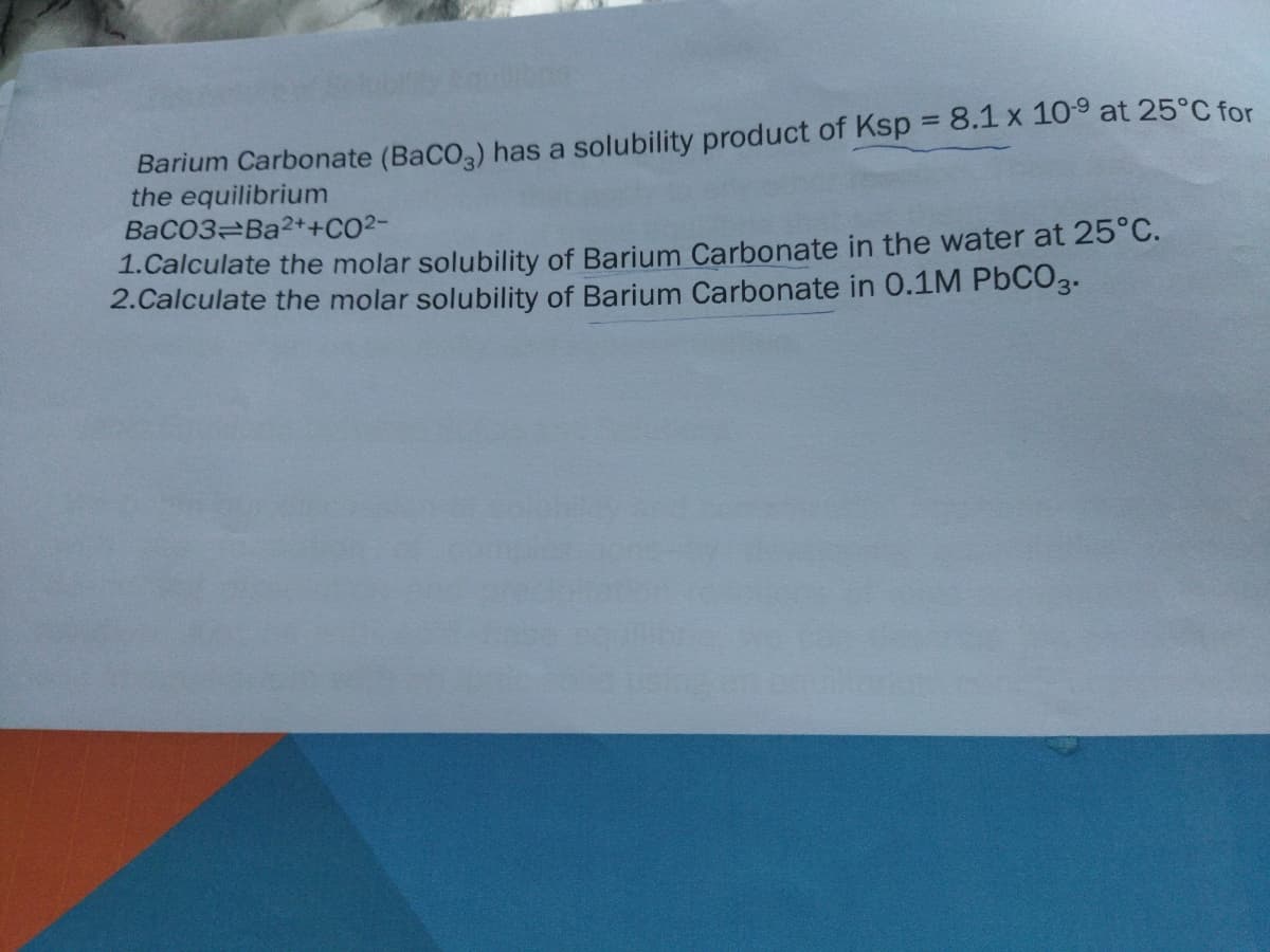 Barium Carbonate (BaCO,) has a solubility product of Ksp = 8.1 x 109 at 25°C for
the equilibrium
BaCO3 Ba2++CO2-
1.Calculate the molar solubility of Barium Carbonate in the water at 25°C.
2.Calculate the molar solubility of Barium Carbonate in 0.1M PbCO3.
%3D
