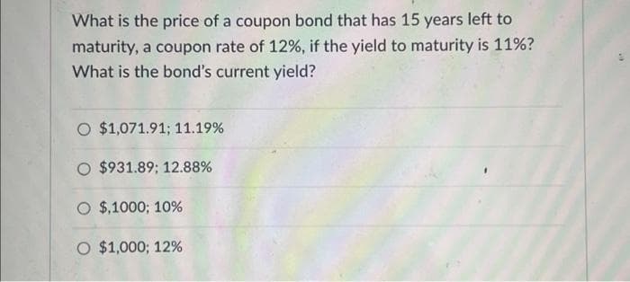 What is the price of a coupon bond that has 15 years left to
maturity, a coupon rate of 12%, if the yield to maturity is 11%?
What is the bond's current yield?
O $1,071.91; 11.19%
O $931.89; 12.88%
O $,1000; 10%
O $1,000; 12%