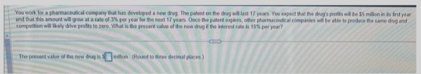 You work for a pharmaceutical company that has developed a new drug. The patent on the drug will last 17 years You expect that the drug's profits will be $5 million in its first year
and that this amount will grow at a rate of 3% per year for the next 17 years. Once the patent expires, other pharmaceutical companies will be able to produce the same drug and
competition will likely drive profits to zero. What is the present value of the new drug if the interest rate is 10% per year?
The present value of the new drug is million (Round to three decimal places)
CTTO