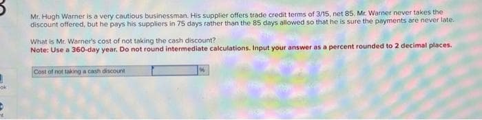 1
-ok
Mr. Hugh Warner is a very cautious businessman. His supplier offers trade credit terms of 3/15, net 85. Mr. Warner never takes the
discount offered, but he pays his suppliers in 75 days rather than the 85 days allowed so that he is sure the payments are never late.
What is Mr. Warner's cost of not taking the cash discount?
Note: Use a 360-day year. Do not round intermediate calculations. Input your answer as a percent rounded to 2 decimal places.
Cost of not taking a cash discount
96