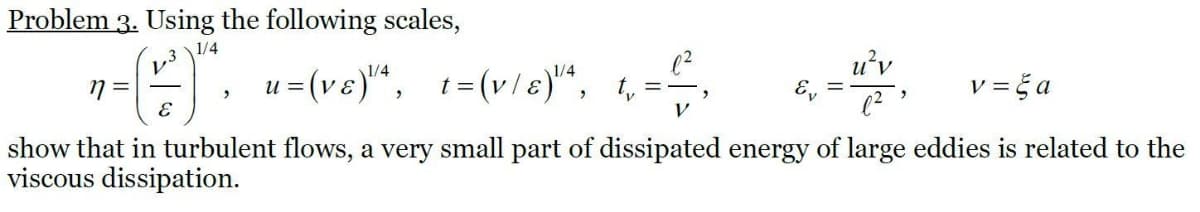 Problem 3. Using the following scales,
1/4
u'v
E. u=(ve)", 1=(v/s)“, 1,=,
v = č a
и
E, =
V
show that in turbulent flows, a very small part of dissipated energy of large eddies is related to the
viscous dissipation.
