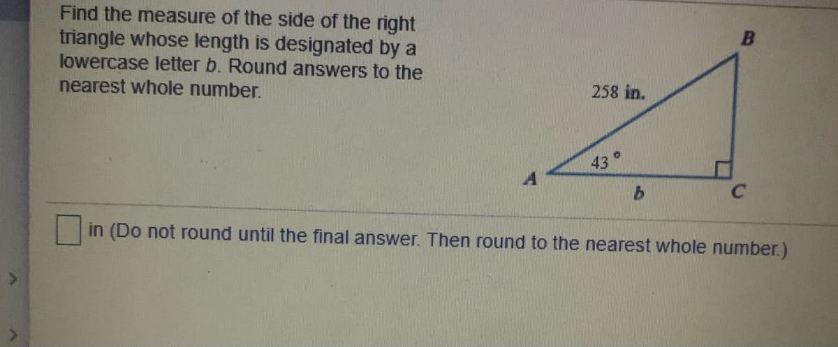 Find the measure of the side of the right
triangle whose length is designated by a
lowercase letter b. Round answers to the
nearest whole number.
258 in.
43°
in (Do not round until the final answer. Then round to the nearest whole number.)
