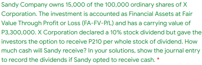 Sandy Company owns 15,000 of the 100,000 ordinary shares of X
Corporation. The investment is accounted as Financial Assets at Fair
Value Through Profit or Loss (FA-FV-P/L) and has a carrying value of
P3,300,000. X Corporation declared a 10% stock dividend but gave the
investors the option to receive P210 per whole stock of dividend. How
much cash will Sandy receive? In your solutions, show the journal entry
to record the dividends if Sandy opted to receive cash. *
