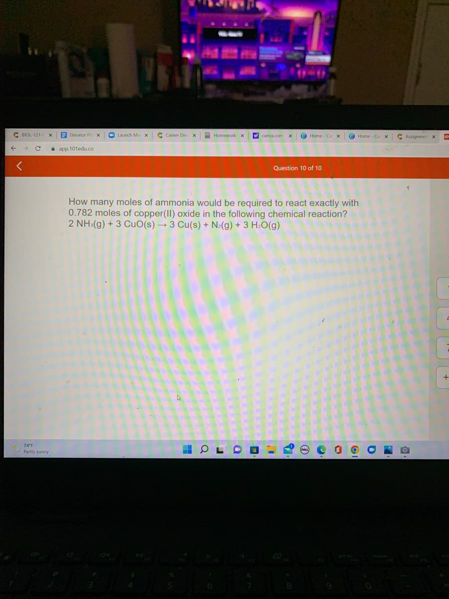 C BIOL-121
E Elevator Pit X
O Launch Me x
C Career Dev x
O Homework X
© Home - Ca
© Home - Ca
C Assignmer
10
->
i app. 101edu.co
Question 10 of 10
How many moles of ammonia would be required to react exactly with
0.782 moles of copper(II) oxide in the following chemical reaction?
2 NH:(g) + 3 CuO(s) → 3 Cu(s) + N2(g) + 3 H2O(g)
74°F
Partly sunny
