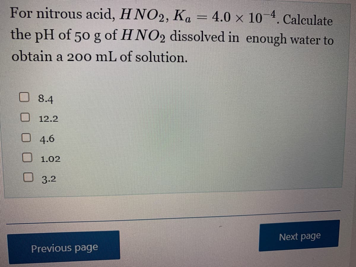 For nitrous acid, HNO2, Ka 4.0 x 10-4. Calculate
the pH of 50 g of HNO2 dissolved in enough water to
obtain a 200 mL of solution.
8.4
12.2
4.6
1.02
3.2
Previous page
__
Next page
