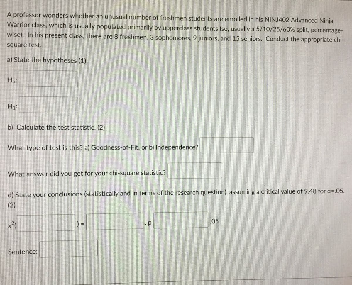 A professor wonders whether an unusual number of freshmen students are enrolled in his NINJ402 Advanced Ninja
Warrior class, which is usually populated primarily by upperclass students (so, usually a 5/10/25/60% split, percentage-
wise). In his present class, there are 8 freshmen, 3 sophomores, 9 juniors, and 15 seniors. Conduct the appropriate chi-
square test.
a) State the hypotheses (1):
Ho
H1:
b) Calculate the test statistic. (2)
What type of test is this? a) Goodness-of-Fit, or b) Independence?
What answer did you get for your chi-square statistic?
d) State your conclusions (statistically and in terms of the research question), assuming a critical value of 9.48 for a=.05.
(2)
x²(
Sentence:
) =
, p
.05