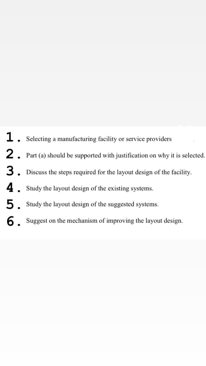 1. Selecting a manufacturing facility or service providers
2. Part (a) should be supported with justification on why it is selected.
3. Discuss the steps required for the layout design of the facility.
4. Study the layout design of the existing systems.
5. Study the layout design of the suggested systems.
6. Suggest on the mechanism of improving the layout design.
