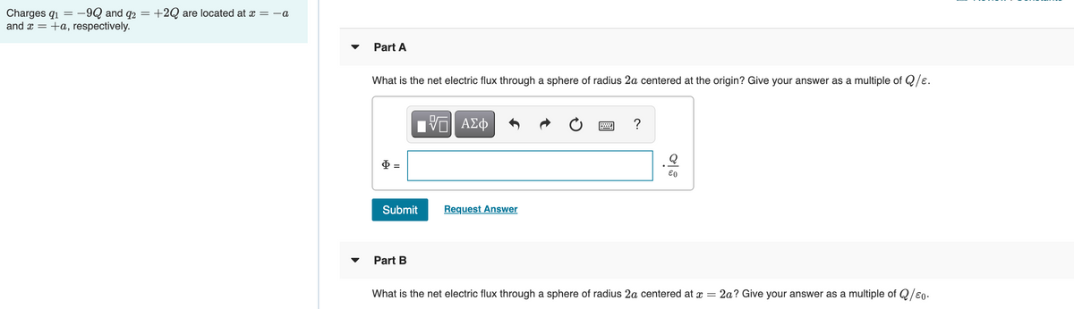 Charges q1 = -9Q and
92
+2Q are located at x = -a
and x =
+a, respectively.
Part A
What is the net electric flux through a sphere of radius 2a centered at the origin? Give your answer as a multiple of Q/e.
Vα ΑΣφ
?
Submit
Request Answer
Part B
What is the net electric flux through a sphere of radius 2a centered at x =
2a? Give your answer as a multiple of Q/e0•
