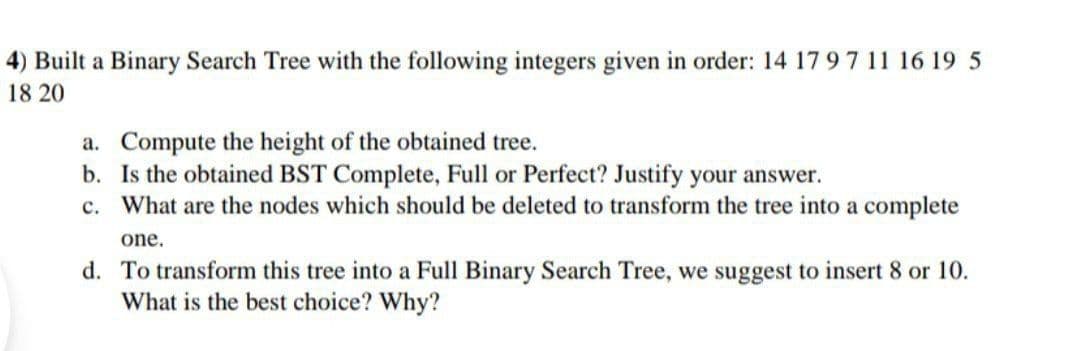 4) Built a Binary Search Tree with the following integers given in order: 14 17 97 11 16 19 5
18 20
a. Compute the height of the obtained tree.
b. Is the obtained BST Complete, Full or Perfect? Justify your answer.
What are the nodes which should be deleted to transform the tree into a complete
c.
one.
d. To transform this tree into a Full Binary Search Tree, we suggest to insert 8 or 10.
What is the best choice? Why?
