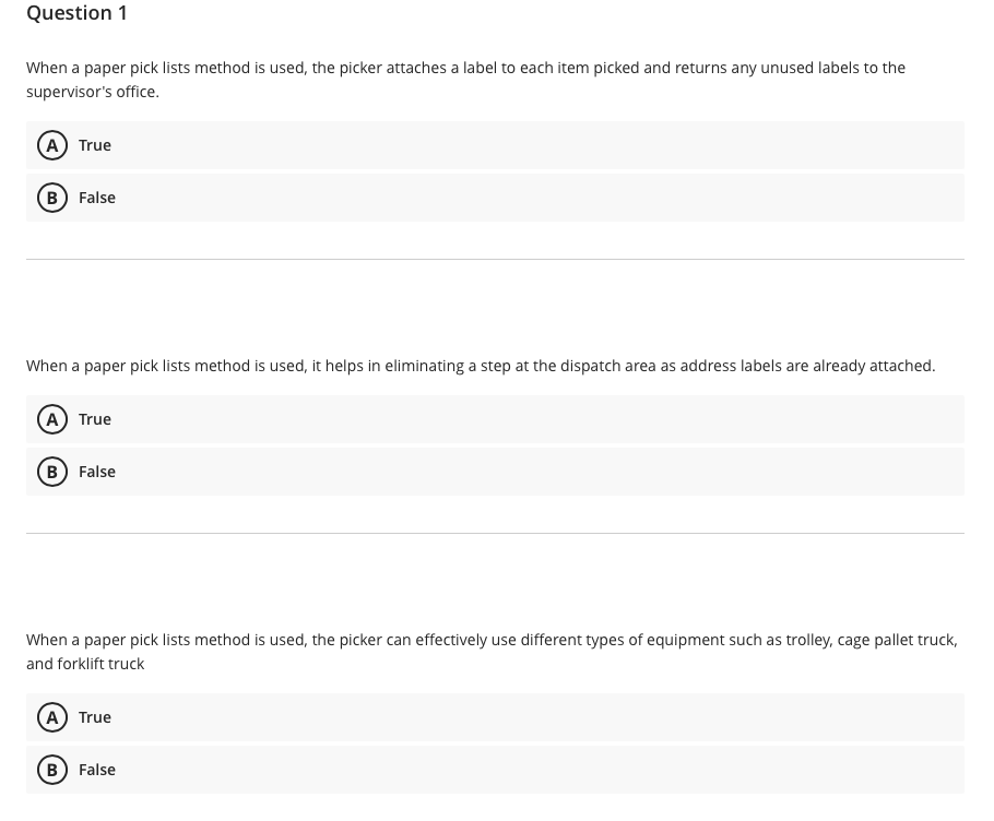Question 1
When a paper pick lists method is used, the picker attaches a label to each item picked and returns any unused labels to the
supervisor's office.
A) True
B) False
When a paper pick lists method is used, it helps in eliminating a step at the dispatch area as address labels are already attached.
A True
(в) False
When a paper pick lists method is used, the picker can effectively use different types of equipment such as trolley, cage pallet truck,
and forklift truck
A True
B) False
