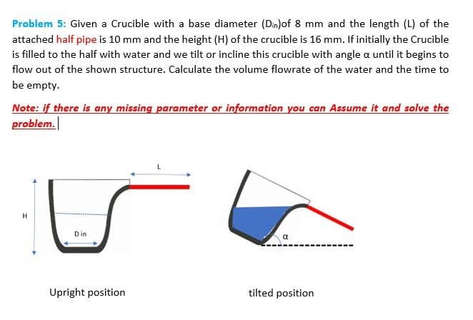 Problem 5: Given a Crucible with a base diameter (Din)of 8 mm and the length (L) of the
attached half pipe is 10 mm and the height (H) of the crucible is 16 mm. If initially the Crucible
is filled to the half with water and we tilt or incline this crucible with angle a until it begins to
flow out of the shown structure. Calculate the volume flowrate of the water and the time to
be empty.
Note: if there is any missing parameter or information you can Assume it and solve the
problem.
Din
Upright position
tilted position
