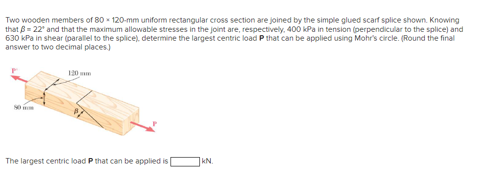 Two wooden members of 80 x 120-mm uniform rectangular cross section are joined by the simple glued scarf splice shown. Knowing
that ß = 22° and that the maximum allowable stresses in the joint are, respectively, 400 kPa in tension (perpendicular to the splice) and
630 kPa in shear (parallel to the splice), determine the largest centric load P that can be applied using Mohr's circle. (Round the final
answer to two decimal places.)
PL
80 mm.
120 mm
The largest centric load P that can be applied is
kN.