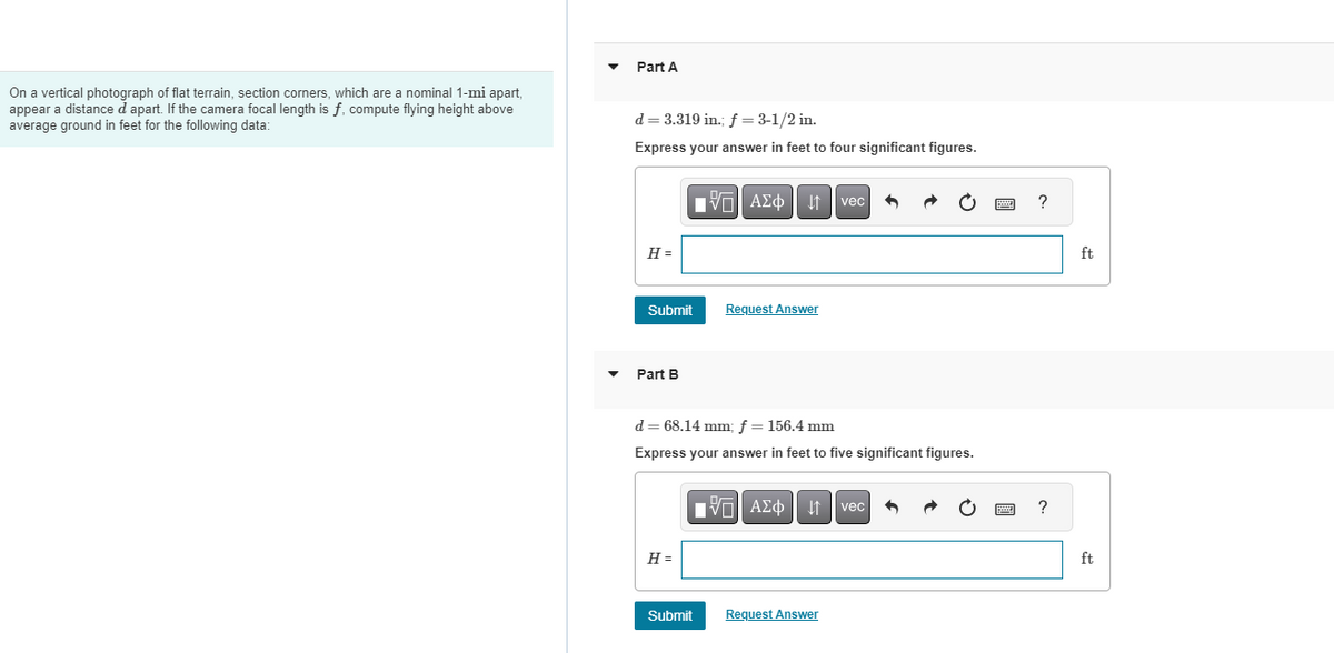 On a vertical photograph of flat terrain, section corners, which are a nominal 1-mi apart,
appear a distance d apart. If the camera focal length is f, compute flying height above
average ground in feet for the following data:
Part A
d = 3.319 in.; f = 3-1/2 in.
Express your answer in feet to four significant figures.
H =
Submit
Part B
15| ΑΣΦ
H =
Request Answer
d = 68.14 mm; f = 156.4 mm
Express your answer in feet to five significant figures.
Submit
vec 5
IVE ΑΣΦ41 | vec
Request Answer
?
?
ft
ft