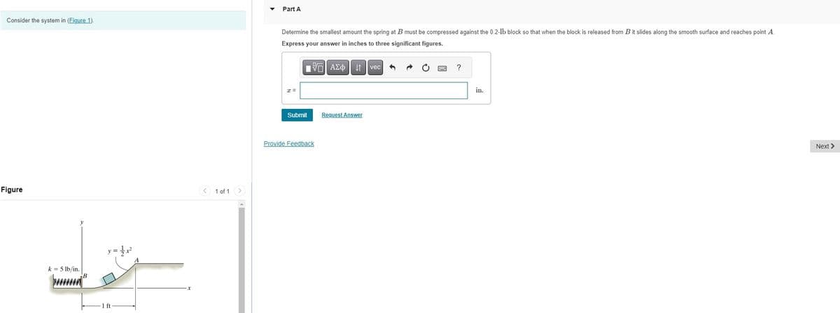 Part A
Consider the system in (Figure 1).
Figure
k = 5 lb/in.
B
y = x²
1 ft
x
1 of 1
Determine the smallest amount the spring at B must be compressed against the 0.2-lb block so that when the block is released from B it slides along the smooth surface and reaches point A.
Express your answer in inches to three significant figures.
x =
A vec
Submit
Request Answer
Provide Feedback
?
in.
Next >