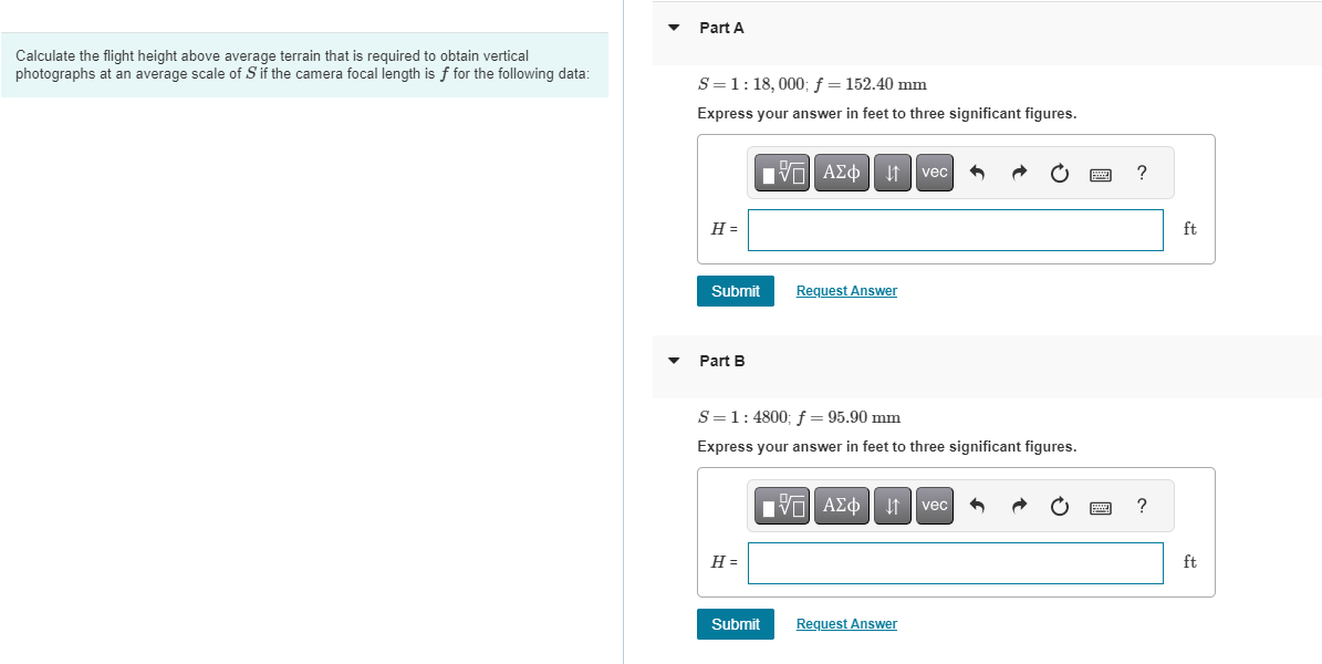 Calculate the flight height above average terrain that is required to obtain vertical
photographs at an average scale of S' if the camera focal length is f for the following data:
Part A
S = 1:18, 000; f = 152.40 mm
Express your answer in feet to three significant figures.
H =
Submit
Part B
H =
197| ΑΣΦ 41
Submit
Request Answer
S = 1 : 4800; f = 95.90 mm
Express your answer in feet to three significant figures.
|5| ΑΣΦΑ
vec
Request Answer
vec
www
www
?
?
ft
ft