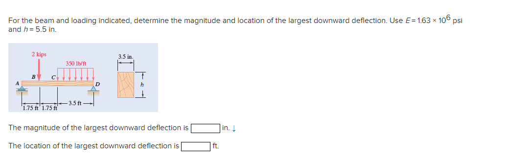 For the beam and loading indicated, determine the magnitude and location of the largest downward deflection. Use E= 1.63 x 106 psi
and h= 5.5 in.
2 kips
B
1.75 ft 1.75 ft
350 lb/ft
-3.5 ft
3.5 in.
h
The magnitude of the largest downward deflection is
The location of the largest downward deflection is
ft.
in. ↓