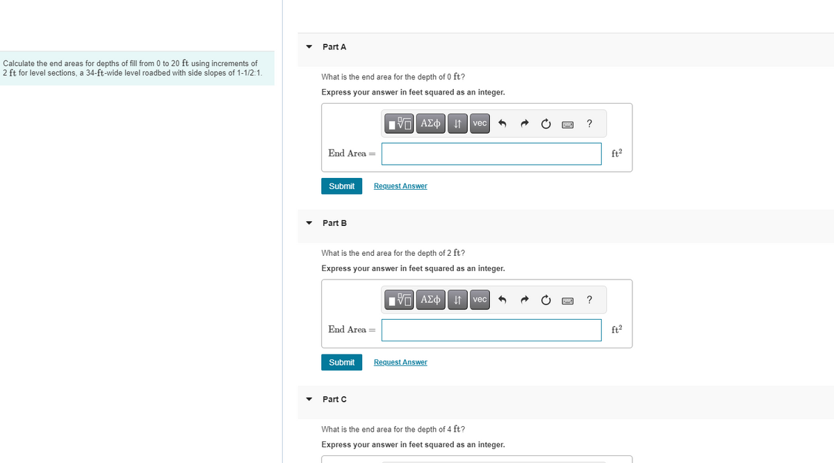 Calculate the end areas for depths of fill from 0 to 20 ft using increments of
2 ft for level sections, a 34-ft-wide level roadbed with side slopes of 1-1/2:1.
▼
Part A
What is the end area for the depth of 0 ft?
Express your answer in feet squared as an integer.
End Area =
Submit
Part B
End Area =
Submit
[5] ΑΣΦ | 11
Request Answer
Part C
What is the end area for the depth of 2 ft?
Express your answer in feet squared as an integer.
IVE ΑΣΦ | 41
vec
Request Answer
6
vec 6
What is the end area for the depth of 4 ft?
Express your answer in feet squared as an integer.
wwwww
?
?
ft.²
ft²