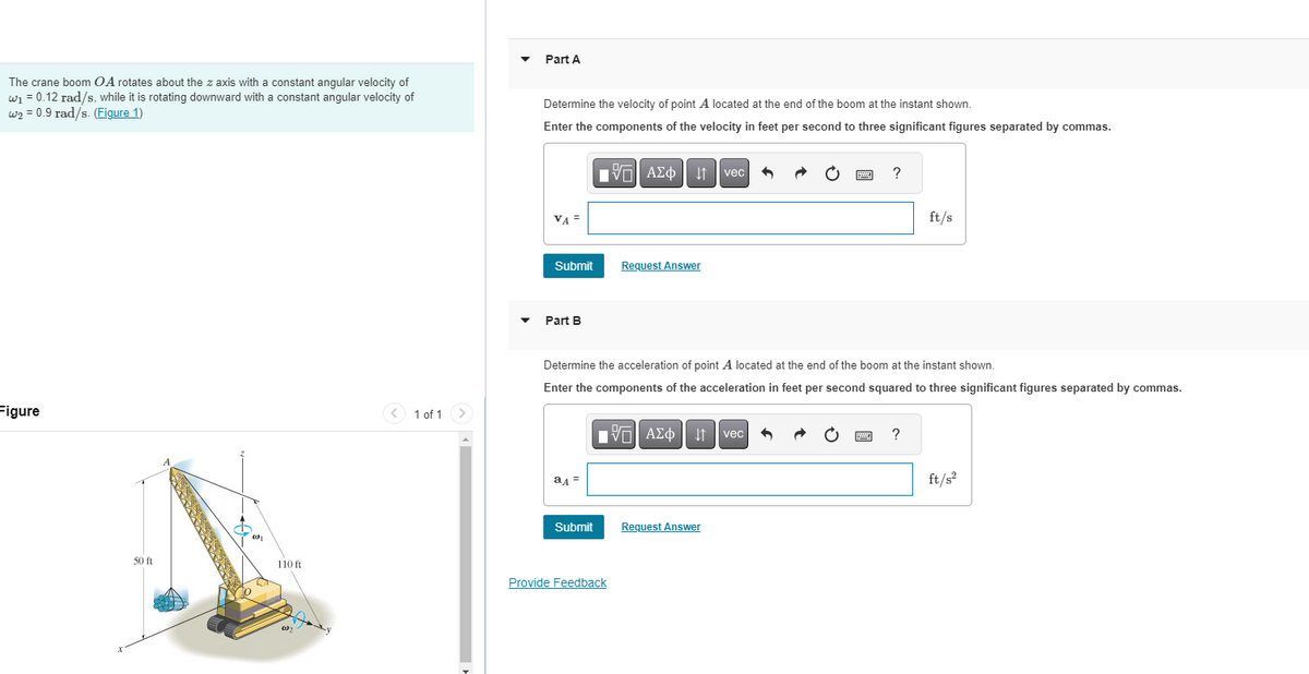Part A
The crane boom OA rotates about the z axis with a constant angular velocity of
w₁ = 0.12 rad/s, while it is rotating downward with a constant angular velocity of
w2 0.9 rad/s. (Figure 1)
Determine the velocity of point A located at the end of the boom at the instant shown.
Enter the components of the velocity in feet per second to three significant figures separated by commas.
VA
1 ΑΣΦ Η vec
?
ft/s
Figure
Submit
Request Answer
Part B
1 of 1
Determine the acceleration of point A located at the end of the boom at the instant shown.
Enter the components of the acceleration in feet per second squared to three significant figures separated by commas.
ад=
1 ΑΣΦ Η vec
Submit
Request Answer
50 ft
110 ft
Provide Feedback
?
ft/