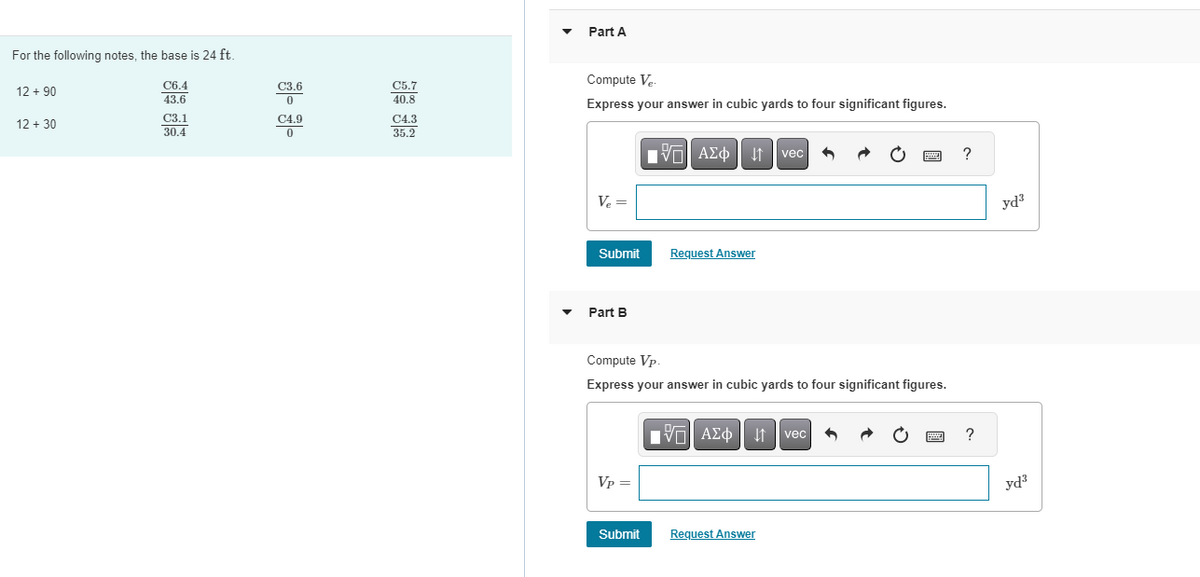 For the following notes, the base is 24 ft.
C6.4
43.6
12 +90
12 + 30
C3.1
30.4
C3.6
0
C4.9
0
C5.7
40.8
C4.3
35.2
Part A
Compute Ve
Express your answer in cubic yards to four significant figures.
Ve
V₂ =
Submit
Part B
Vp =
15. ΑΣΦ 41 | vec
Submit
Request Answer
Compute Vp.
Express your answer in cubic yards to four significant figures.
[5] ΑΣΦΑ
Request Answer
www
vec
www
?
?
yd³
yd³