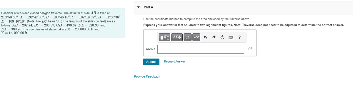 Consider a five-sided closed polygon traverse. The azimuth of side AB is fixed at
218° 59'30". A = 132° 47'06", B = 108° 46'18", C = 107° 19'37", D= 81°50'36",
E = 109°16'18". (Note: line BC bears SE.) The lengths of the sides (in feet) are as
follows: AB= 202.74, BC= 283.87, CD = 498.37, DE 320.33, and
EA = 380.78. The coordinates of station A are X = 20, 000.00 ft and
Y = 15,000.00 ft.
Part A
Use the coordinate method to compute the area enclosed by the traverse above.
Express your answer in feet squared to two significant figures. Note: Traverse does not need to be adjusted to determine the correct answer.
17| ΑΣΦ11
area =
Submit
Provide Feedback
Request Answer
vec
?
ft²