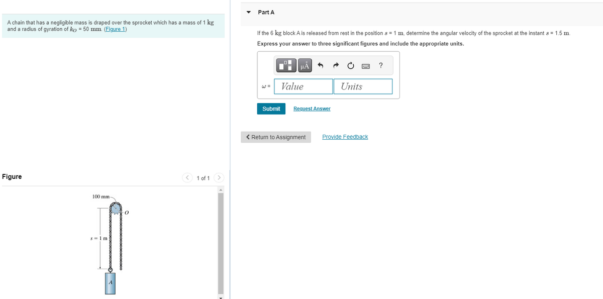 Part A
A chain that has a negligible mass is draped over the sprocket which has a mass of 1 kg
and a radius of gyration of ko = 50 mm (Figure 1)
If the 6 kg block A is released from rest in the position s = 1 m, determine the angular velocity of the sprocket at the instant s = 1.5 m.
Express your answer to three significant figures and include the appropriate units.
Figure
100 mm-
s = 1 m
A
1 of 1
w=
HÅ
?
Value
Units
Submit Request Answer
Return to Assignment
Provide Feedback