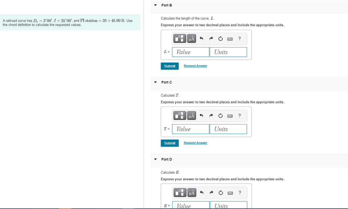 A railroad curve has D₂ = 3°00', I = 25°00', and PI station = 35+ 45.00 ft. Use
the chord definition to calculate the requested values.
Part B
Calculate the length of the curve, L.
Express your answer to two decimal places and include the appropriate units.
L =
Submit
Part C
T =
Submit
Part D
0
E =
Value
μÀ
O
Calculate T
Express your answer to two decimal places and include the appropriate units.
Request Answer
0
μA
Value
6
Request Answer
HÅ
Value
wwwww
Units
Units
Calculate E.
Express your answer to two decimal places and include the appropriate units.
2
?
Units
wwwww
?
?