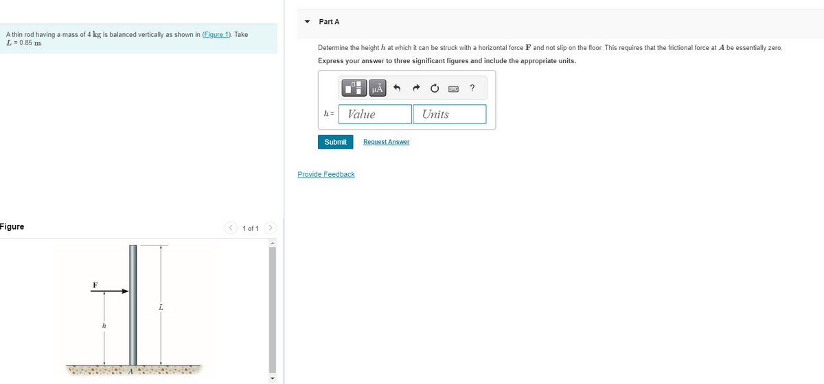 A thin rod having a mass of 4 kg is balanced vertically as shown in (Figure 1). Take
L = 0.85 m.
Part A
Determine the height h at which it can be struck with a horizontal force F and not slip on the floor. This requires that the frictional force at A be essentially zero.
Express your answer to three significant figures and include the appropriate units.
Figure
h
L
1 of 1
HÅ
?
h=
Value
Units
Submit
Request Answer
Provide Feedback