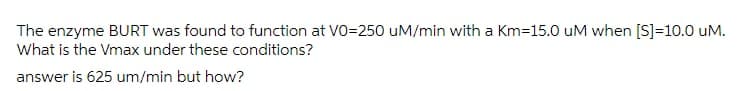 The enzyme BURT was found to function at VO=250 uM/min with a Km=15.0 uM when [S]=10.0 uM.
What is the Vmax under these conditions?
answer is 625 um/min but how?
