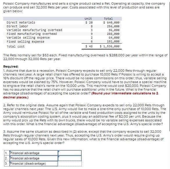 Polaski Company manufactures and sells a single product called a Ret. Operating at capacity, the company
can produce and sell 32,000 Rets per year. Costs associated with this level of production and sales are
given below:
Direct materials
Direct labor
Variable manufacturing overhead
Fixed manufacturing overhead
Variable selling expense
Fixed selling expense
Total cost
Unit
$ 20
Total
$ 640,000
8
256,000
3
96,000
9
288,000
2
64,000
6
192,000
$ 48
$ 1,536,000
The Rets normally sell for $53 each. Fixed manufacturing overhead is $288,000 per year within the range of
22,000 through 32,000 Rets per year.
Required:
1. Assume that due to a recession, Polaski Company expects to sell only 22,000 Rets through regular
channels next year. A large retail chain has offered to purchase 10,000 Rets if Polaski is willing to accept a
16% discount off the regular price. There would be no sales commissions on this order; thus, variable selling
expenses would be slashed by 75%. However, Polaski Company would have to purchase a special machine
to engrave the retail chain's name on the 10,000 units. This machine would cost $20,000. Polaski Company
has no assurance that the retail chain will purchase additional units in the future. What is the financial
advantage (disadvantage) of accepting the special order? (Round your Intermediate calculations to 2
decimal places.)
2. Refer to the original data. Assume again that Polaski Company expects to sell only 22,000 Rets through
regular channels next year. The U.S. Army would like to make a one-time-only purchase of 10,000 Rets. The
Army would reimburse Polaski for all of the variable and fixed production costs assigned to the units by the
company's absorption costing system, plus it would pay an additional fee of $2.00 per unit. Because the
army would pick up the Rets with its own trucks, there would be no variable selling expenses associated
with this order. What is the financial advantage (disadvantage) of accepting the U.S. Army's special order?
3. Assume the same situation as described in (2) above, except that the company expects to sell 32,000
Rets through regular channels next year. Thus, accepting the U.S. Army's order would require giving up
regular sales of 10,000 Rets. Given this new information, what is the financial advantage (disadvantage) of
accepting the U.S. Army's special order?
1. Financial advantage
2. Financial advantage
3. Financial (disadvantage)